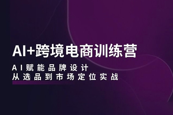 AI+跨境電商訓(xùn)練營：AI賦能品牌設(shè)計，從選品到市場定位實戰(zhàn)